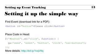 Find Event (download link for a PDF):
<button id="button">Please click</button>
Place Code in Head:
$('#button').on('click', function() {
ga('send', 'event', 'button', 'click', 'nav-buttons');
});
More details: http://bit.ly/1cqVttq
13Setting up Event Tracking
Setting it up the simple way
 