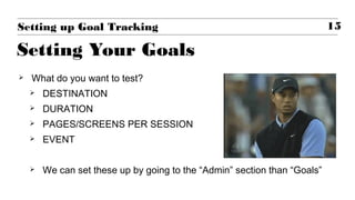  What do you want to test?
 DESTINATION
 DURATION
 PAGES/SCREENS PER SESSION
 EVENT
 We can set these up by going to the “Admin” section than “Goals”
15Setting up Goal Tracking
Setting Your Goals
 