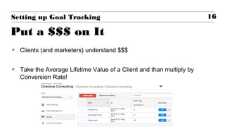  Clients (and marketers) understand $$$
 Take the Average Lifetime Value of a Client and than multiply by
Conversion Rate!
16Setting up Goal Tracking
Put a $$$ on It
 