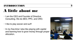 INTRODUCTION 3
A little about me
‣ I am the CEO and Founder of Directive
Consulting. We do SEO, PPC, and CRO.
‣ I like to play soccer and surf!
‣ In my free-time I also like playing with capital
and learning how to grow money through proper
allocation.
 