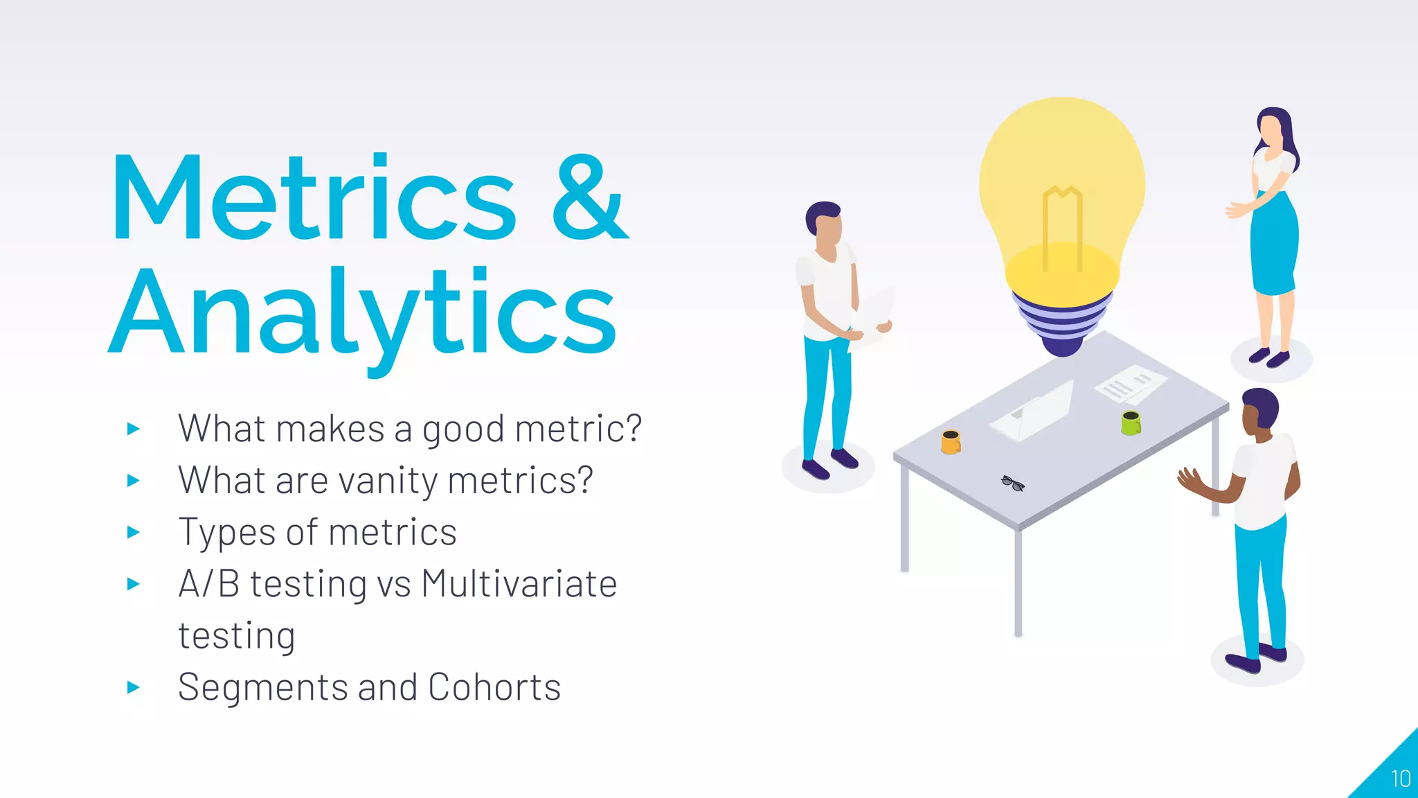 Metrics &
Analytics
▸ What makes a good metric?
▸ What are vanity metrics?
▸ Types of metrics
▸ A/B testing vs Multivariate
testing
▸ Segments and Cohorts
10
 