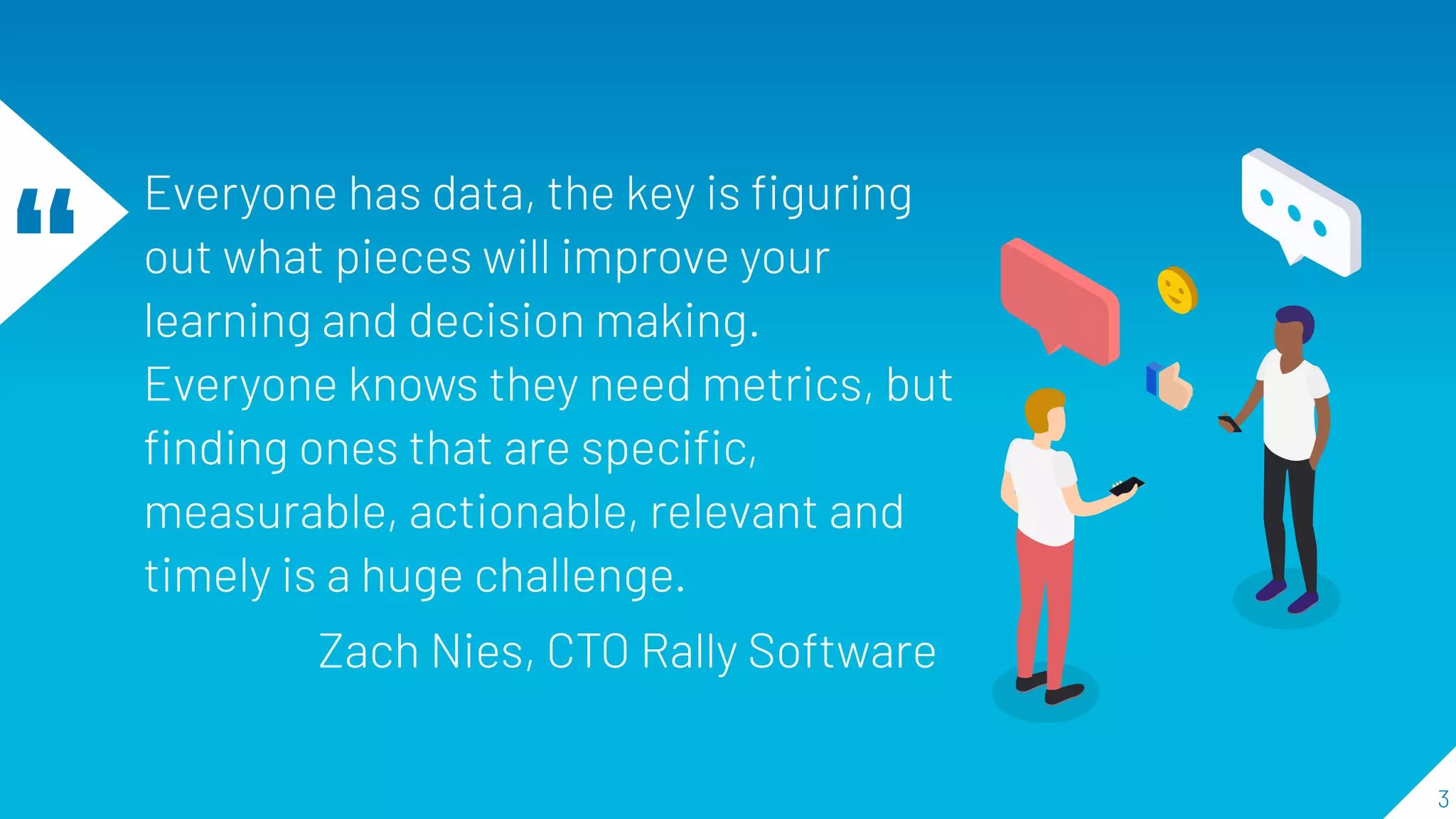 “
Everyone has data, the key is ﬁguring
out what pieces will improve your
learning and decision making.
Everyone knows they need metrics, but
ﬁnding ones that are speciﬁc,
measurable, actionable, relevant and
timely is a huge challenge.
Zach Nies, CTO Rally Software
3
 