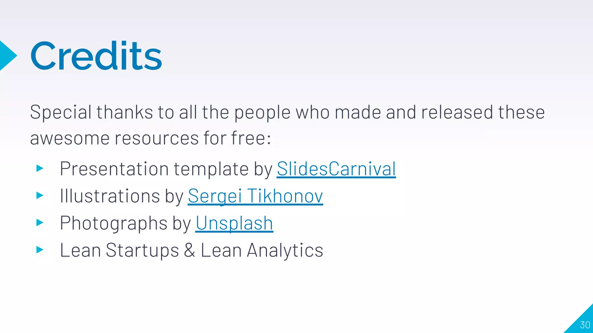 Credits
Special thanks to all the people who made and released these
awesome resources for free:
▸ Presentation template by SlidesCarnival
▸ Illustrations by Sergei Tikhonov
▸ Photographs by Unsplash
▸ Lean Startups & Lean Analytics
30
 