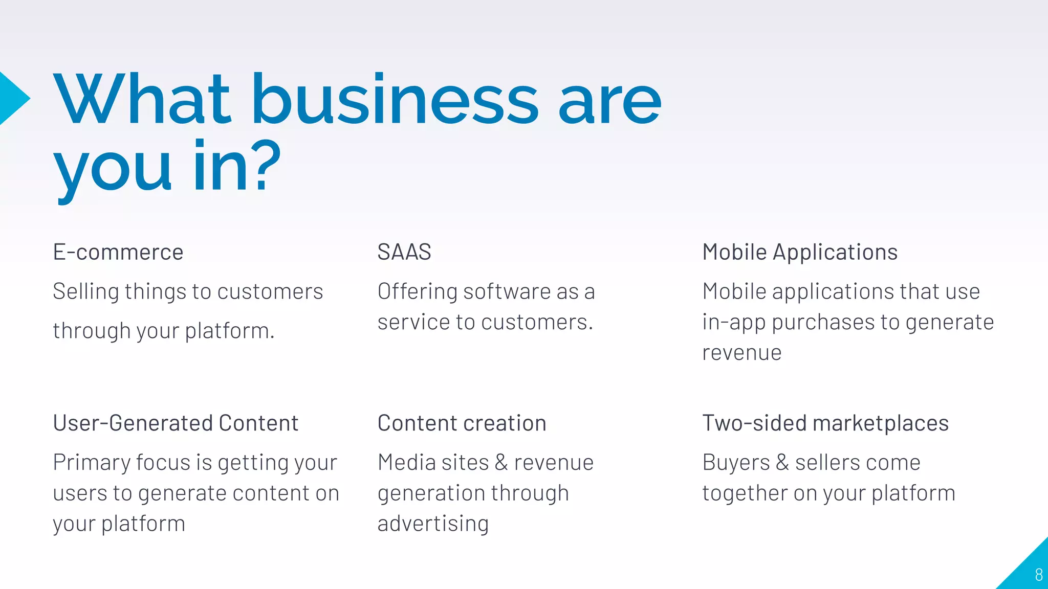 What business are
you in?
E-commerce
Selling things to customers
through your platform.
SAAS
Offering software as a
service to customers.
Mobile Applications
Mobile applications that use
in-app purchases to generate
revenue
8
User-Generated Content
Primary focus is getting your
users to generate content on
your platform
Content creation
Media sites & revenue
generation through
advertising
Two-sided marketplaces
Buyers & sellers come
together on your platform
 