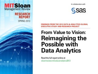 In collaboration with




RESEARCH
  REPORT
 SPRING 2013
               FINDINGS FROM THE 2013 DATA & ANALYTICS GLOBAL
               EXECUTIVE STUDY AND RESEARCH PROJECT


               From Value to Vision:
               Reimagining the
               Possible with
               Data Analytics
               Read the full report online at
               sloanreview.mit.edu/analytics2013
 