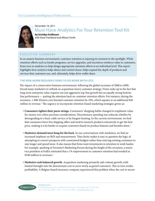 For Customer Intelligence Professionals


              December 14, 2011
              Must-Have Analytics For Your Retention Tool Kit
              by Srividya Sridharan
              with Dave Frankland and Allison Smith




 Execut i v e S ummary
 In an austere business environment, customer retention is enjoying its moment in the spotlight. While
 retention efforts such as loyalty programs, service upgrades, and incentives reinforce value to customers,
 firms turn to analytics to help design appropriate retention efforts at an individual level. This report
 highlights how analytics helps detect and control churn, helps expand the depth of products and
 services that customers use, and, ultimately, helps drive wallet share.

 the new norm Requires firms to do more with less
 The impact of a conservative business environment, following the global recession of 2008 to 2009,
 forced many marketers to rethink an acquisition-heavy customer strategy. Firms woke up to the fact that
 long-term enterprise value requires not just aggressive top-line growth but an equally strong bottom-
 line performance — putting the attention back on customer retention efforts. For instance, during the
 recession, 1-800-Flowers.com boosted customer retention by 10%, which equates to an additional $40
 million in revenue.1 The urgency to incorporate retention-based marketing strategies grows as:

   ·	Consumers tighten their purse strings. Consumers’ shopping habits changed to emphasize value
     for money over other purchase considerations. Discretionary spending was reduced, whether by
     downgrading to a basic cable service or by bargain hunting. In the current environment, we find
     that consumers favor free shipping offers and tend to research products extensively to get the best
     price, making it a lot harder to acquire customers based on product features and benefits alone.2

   ·	Marketers demand more bang for the buck. In our conversations with marketers, we find an
     increased emphasis on ROI and measurement. That clarity makes it easy to question the logic of
     attempting to convert prospects with constrained budgets rather than enticing existing customers to
     stay longer and spend more. It also means that firms want investments in retention to work harder.
     For example, speaking at Forrester’s Marketing Forum during the height of the recession, a senior
     vice president at FedEx estimated that a 1% improvement in customer retention had resulted in
     $100 million in revenues.3

   ·	Marketers seek balanced growth. Acquisition marketing primarily aids volume growth, with
     limited foresight into the downstream cost to serve newly acquired customers. This in turn erodes
     profitability. A Belgian-based insurance company experienced this problem when the cost to secure




                 Headquarters
                 Forrester Research, Inc., 60 Acorn Park Drive, Cambridge, MA, 02140 USA
                 Tel: +1 617.613.6000 • Fax: +1 617.613.5000 • www.forrester.com
 