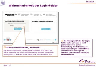 Checkout

      Wahrnehmbarkeit der Login-Felder




                                                                        Die Hintergrundfarbe der Login-
                                                                       Felder sollte von grau in weiß
                                                                       geändert werden (unter
                                                                       Beibehaltung des Rahmens), so
 Schwer wahrnehmbar /irritierend:                                     dass sich die Login-Felder stärker
Die beiden Login-Felder für Bestandskunden sind nicht sofort als       vom restlichen Hintergrund
solche erkennbar, da sie im gleichen Grauton gehalten sind wie der     abheben und schneller als solche
Hintergrund. Es wirkt als ob sie inaktiv bzw. nicht editierbar sind.   erkennbar sind.




Seite 12
 