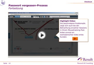 Checkout

     Passwort vergessen-Prozess
     Fortsetzung




                                  Highlight-Video:
                                  Die beschriebene Problematik
                                  zeigt sich auch bei der
                                  Betrachtung einzelner Sessions
                                  in Ihrem Mousetracking-Tool.
                                  Anbei einmal ein
                                  exemplarisches Video eines
                                  Kunden.




Seite 14
 