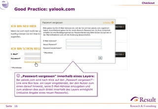 Checkout

     Good Practice: yalook.com




        „Passwort vergessen“ innerhalb eines Layers:
       Bei yalook.com wird nach Klick auf den „Passwort vergessen?“-
       Link eine Box bzw. ein Layer eingeblendet, der den Nutzer zum
       einen darauf hinweist, seine E-Mail-Adresse einzugeben und
       zum anderen dies auch direkt innerhalb des Layers ermöglicht
       (inklusive Angabe eines neuen Passworts).




Seite 16
 