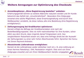 Checkout

     Weitere Anregungen zur Optimierung des Checkouts

  Anmeldeoptionen „Ohne Registrierung bestellen“ anbieten:
   Erfahrungsgemäß können so weitere Abbrüche reduziert werden und Ihr Kunde
   bekommt das Gefühl der „Unverbindlichkeit“. Besonders Ihre Zielgruppe
   erwartet eine solche Möglichkeit; diese Erwartungshaltung wird durch Ihre
   Wettbewerber verstärkt, da diese nahezu alle eine Bestellung ohne Registrierung
   ermöglichen(!)
  Zahlungsvorgang bei Kreditkarten optimieren:
   Derzeit erfolgt die Abfrage der Kreditkartendaten erst nach der
   Bestellbestätigungsseite. Dies ist nicht nachvollziehbar für Ihre Kunden, schon
   allein aus dem Grund, dass nirgends darauf hingewiesen wird. Aus
   vergleichbaren Nutzertest wissen wir, dass eine Anfrage direkt bei der Auswahl
   der Zahlungsraten zu einer sehr hohen Abschlussrate führt. Sprechen Sie hierzu
   mit Ihrem Payment-Anbieter.
  Abweichende Lieferadresse ermöglichen:
   Derzeit ist die Lieferadresse weder editierbar noch ist z. B. eine Lieferung an
   einen Hermes Paketshop / DHL Packstation möglich. Dies wird von Ihrer
   Zielgruppe erwartet und von Ihren Wettbewerbern bereits vorgegeben.

Seite 17
 