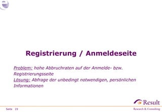Registrierung / Anmeldeseite

     Problem: hohe Abbruchraten auf der Anmelde- bzw.
     Registrierungsseite
     Lösung: Abfrage der unbedingt notwendigen, persönlichen
     Informationen




Seite 19
 