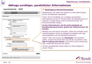 Registrierung / Anmeldeseite

     Abfrage unnötiger, persönlicher Informationen
                              Niedrigeren Konversionsraten:
                             Beobachtung: Wir haben eine deutlich zu hohe Abbruchraten
                             auf der Anmeldeseite festgestellt.
                             These: Durch die Abfrage von unnötigen persönlichen
                             Informationen, bricht ein Teil der Nutzer den Bestellprozess vor-
                             zeitig ab. In Folge dessen sinkt die Konversionsrate. Die
                             Konversionskosten steigen.
                             Zu den Informationen, die Sie nicht unbedingt zur
                             Kaufabwicklung brauchen, gehört die Telefonnummer der
                             Kunden.
                             Möchten Sie nicht darauf verzichten, sollten Sie entweder einen
                             nachvollziehbaren Grund zur Abfrage mit angeben oder aber
                             das Eingabefeld nicht als Pflichtfeld deklarieren.
                             Zudem: Wenn die Kunden den Newsletter nicht beziehen
                             wollen, müssen Sie derzeit aktiv ein Opt-Out vornehmen. Eine
                             Opt-In-Lösung wäre besser (nicht schon vorher markieren!).
                             Dies erhöht das Vertrauen der Nutzer.
                             Auf den nachfolgenden Seiten liefern wir Ihnen Belege für
                             unsere Thesen.




Seite 20
 