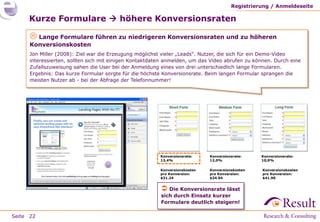 Registrierung / Anmeldeseite

     Kurze Formulare  höhere Konversionsraten

       Lange Formulare führen zu niedrigeren Konversionsraten und zu höheren
      Konversionskosten
      Jon Miller (2008): Ziel war die Erzeugung möglichst vieler „Leads“. Nutzer, die sich für ein Demo-Video
      interessierten, sollten sich mit einigen Kontaktdaten anmelden, um das Video abrufen zu können. Durch eine
      Zufallszuweisung sahen die User bei der Anmeldung eines von drei unterschiedlich lange Formularen.
      Ergebnis: Das kurze Formular sorgte für die höchste Konversionsrate. Beim langen Formular sprangen die
      meisten Nutzer ab - bei der Abfrage der Telefonnummer!




                                                         Konversionsrate:    Konversionsrate:    Konversionsrate:
                                                         13,4%               12,0%               10,0%

                                                         Konversionskosten   Konversionskosten   Konversionskosten
                                                         pro Konversion:     pro Konversion:     pro Konversion:
                                                         $31.24              $34.94              $41.90


                                                          Die Konversionsrate lässt
                                                         sich durch Einsatz kurzer
                                                         Formulare deutlich steigern!

Seite 22
 