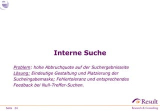 Interne Suche

     Problem: hohe Abbruchquote auf der Suchergebnisseite
     Lösung: Eindeutige Gestaltung und Platzierung der
     Sucheingabemaske; Fehlertoleranz und entsprechendes
     Feedback bei Null-Treffer-Suchen.




Seite 24
 
