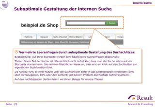 Interne Suche

     Suboptimale Gestaltung der internen Suche




       Vermehrte Leeranfragen durch suboptimale Gestaltung des Suchschlitzes:
      Beobachtung: Auf Ihrer Startseite werden sehr häufig leere Suchanfragen abgeschickt.
      These: Einem Teil der Nutzer ist offensichtlich nicht sofort klar, dass man die Suche schon auf der
      Startseite starten kann. Sie nehmen fälschlicher Weise an, dass erst ein Klick auf den Suchbutton zur
      eigentlichen Suchfunktion führt.
      Da nahezu 40% all Ihrer Nutzer über die Suchfunktion tiefer in das Seitenangebot einsteigen (50%
      über die Navigation, 10% über den Content) gilt diesem Problem allerhöchste Aufmerksamkeit.
      Auf den nachfolgenden Seiten liefern wir Ihnen Belege für unsere Thesen.




Seite 25
 