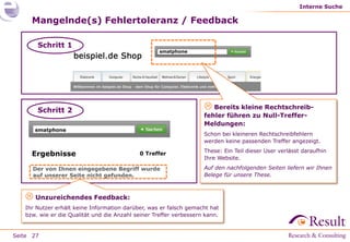 Interne Suche

     Mangelnde(s) Fehlertoleranz / Feedback

       Schritt 1
                                                    smatphone




       Schritt 2                                                     Bereits kleine Rechtschreib-
                                                                    fehler führen zu Null-Treffer-
                                                                    Meldungen:
      smatphone
                                                                    Schon bei kleineren Rechtschreibfehlern
                                                                    werden keine passenden Treffer angezeigt.
                                                                    These: Ein Teil dieser User verlässt daraufhin
     Ergebnisse                             0 Treffer
                                                                    Ihre Website.

      Der von Ihnen eingegebene Begriff wurde                       Auf den nachfolgenden Seiten liefern wir Ihnen
      auf unserer Seite nicht gefunden.                             Belege für unsere These.



    Unzureichendes Feedback:
   Ihr Nutzer erhält keine Information darüber, was er falsch gemacht hat
   bzw. wie er die Qualität und die Anzahl seiner Treffer verbessern kann.


Seite 27
 