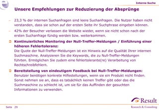 Interne Suche

     Unsere Empfehlungen zur Reduzierung der Absprünge

    23,3 % der internen Suchanfragen sind leere Suchanfragen. Die Nutzer haben nicht
     verstanden, dass sie schon auf der ersten Seite ihr Suchphrase eingeben können.
    42% der Besucher verlassen die Website wieder, wenn sie nicht schon nach der
     ersten Suchanfrage fündig werden bzw. weiterkommen.
  Kontinuierliches Monitoring der Null-Treffer-Meldungen / Einführung einer
   höheren Fehlertoleranz:
   Die Quote der Null-Treffer-Meldungen ist ein Hinweis auf die Qualität Ihrer internen
   Suchmaschine. Analysieren Sie die Keywords, die zu Null-Treffer-Meldungen
   führten. Ermöglichen Sie zudem eine fehlertolerante(re) Verarbeitung von
   Rechtschreibfehlern.
  Bereitstellung von eindeutigem Feedback bei Null-Treffer-Meldungen:
   Benutzer benötigen konkrete Hilfestellungen, wenn sie ein Produkt nicht finden.
   Sonst nehmen sie an, dass es tatsächlich keinen Treffer gibt oder das die
   Suchmaschine zu schlecht ist, um sie für das Auffinden der gesuchten
   Informationen zu verwenden.




Seite 29
 
