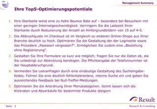 Management Summary

     Ihre Top5-Optimierungspotentiale

 1. Ihre Startseite weist eine zu hohe Bounce Rate auf – besonders bei Besuchern mit
    einer geringen Internetgeschwindigkeit. Verringern Sie die Ladezeit Ihrer
    Startseite durch Reduzierung der Anzahl an Hintergrundbildern von 15 auf 4-5.
 2. Die Abbruchquote im Checkout ist im Vergleich zu anderen Online-Shops aus Ihrer
    Branche deutlich zu hoch. Optimieren Sie die Gestaltung der der Loginseite sowie
    das Procedere „Passwort vergessen?“. Ermöglichen Sie zudem eine „Bestellung
    ohne Registrierung“.
 3. Gestalten Sie Ihre Formulare so kurz wie möglich; fragen Sie nur die Daten ab, die
    Sie unbedingt zur Abwicklung benötigen. Die Pflichtangabe der Telefonnummer ist
    der Hauptabbruchgrund.
 4. Vermeiden Sie Leeranfragen durch eine eindeutige Gestaltung des Sucheingabe-
    feldes. Führen Sie eine deutlich fehlertolerantere, interne Suche ein und geben Sie
    ausreichendes Feedback bei Null-Treffer-Meldungen.
 5. Optimieren Sie die Anordnung Ihrer Menükategorien. Somit lassen sich die
    Klickraten und Abverkäufe für bestimmte Produkte steigern



Seite 3
 