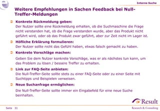 Interne Suche

     Weitere Empfehlungen in Sachen Feedback bei Null-
     Treffer-Meldungen
   Konkrete Rückmeldung geben:
    Der Nutzer sollte eine Rückmeldung erhalten, ob die Suchmaschine die Frage
    nicht verstanden hat, ob die Frage verstanden wurde, aber das Produkt nicht
    geführt wird, oder ob das Produkt zwar geführt, aber zur Zeit nicht im Lager ist.
   Höfliche Erklärung formulieren:
    Der Nutzer sollte nicht das Gefühl haben, etwas falsch gemacht zu haben.
   Konkrete Vorschläge machen:
      Geben Sie dem Nutzer konkrete Vorschläge, was er als nächstes tun kann, um
      das Problem zu lösen / bessere Treffer zu erhalten.
   Link zur FAQ-Seite anbieten:
    Die Null-Treffer-Seite sollte stets zu einer FAQ-Seite oder zu einer Seite mit
    Suchtipps und Beispielen verweisen.
   Neue Suchanfrage ermöglichen:
      Die Null-Treffer-Seite sollte immer ein Eingabefeld für eine neue Suche
      beinhalten.


Seite 31
 