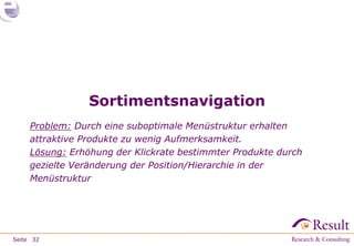 Sortimentsnavigation
     Problem: Durch eine suboptimale Menüstruktur erhalten
     attraktive Produkte zu wenig Aufmerksamkeit.
     Lösung: Erhöhung der Klickrate bestimmter Produkte durch
     gezielte Veränderung der Position/Hierarchie in der
     Menüstruktur




Seite 32
 