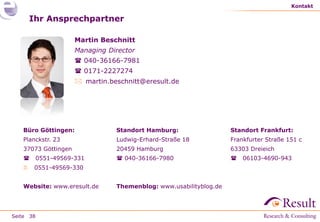 Kontakt

       Ihr Ansprechpartner

                      Martin Beschnitt
                      Managing Director
                       040-36166-7981
                       0171-2227274
                       martin.beschnitt@eresult.de




   Büro Göttingen:               Standort Hamburg:                  Standort Frankfurt:
   Planckstr. 23                 Ludwig-Erhard-Straße 18            Frankfurter Straße 151 c
   37073 Göttingen               20459 Hamburg                      63303 Dreieich
          0551-49569-331         040-36166-7980                      06103-4690-943
       0551-49569-330


   Website: www.eresult.de       Themenblog: www.usabilityblog.de




Seite 38
 