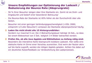 Startseite

     Unsere Empfehlungen zur Optimierung der Ladezeit /
     Reduzierung der Bounce Rate (Absprungrate)
    56 % Ihrer Besucher steigen über Ihre Startseite ein. Somit ist sie Dreh- und
     Angelpunkt und bedarf einer besonderen Betreuung!
    Die Bounce-Rate der Startseite ist 40% höher als der Durchschnitt über alle
     Seiten.
    Besucher mit einer geringen Verbindungsgeschwindigkeit (<DSL 2000;
     entspricht 1/3 aller Besucher!) verlassen die Startseite überproportional häufig.
  Laden Sie nicht direkt alle 15 Hintergrundbilder:
   Sondern nur maximal 5 vor. Die -Betrachtungsdauer beträgt 16 Sek., so dass
   bei einem Bildwechsel von 5 Sek. lediglich 3-4 Bilder betrachtet werden.
  Prüfen Sie, ob alle Java Applets und Bibliotheken zu Anfang nötig sind:
   Besonders die interaktive Karte beansprucht kostbare Ladezeit. Hier sollte eine
   statische Karte im Sinne einer Vorschau ausreichen. Erst wenn der Nutzer aktiv
   auf die Karte zugreift, werden die nötigen Applets geladen. Achten Sie dabei auf
   ein deutliches Nutzerfeedback zur Verdeutlichung des Ladeprozesses.




Seite 9
 