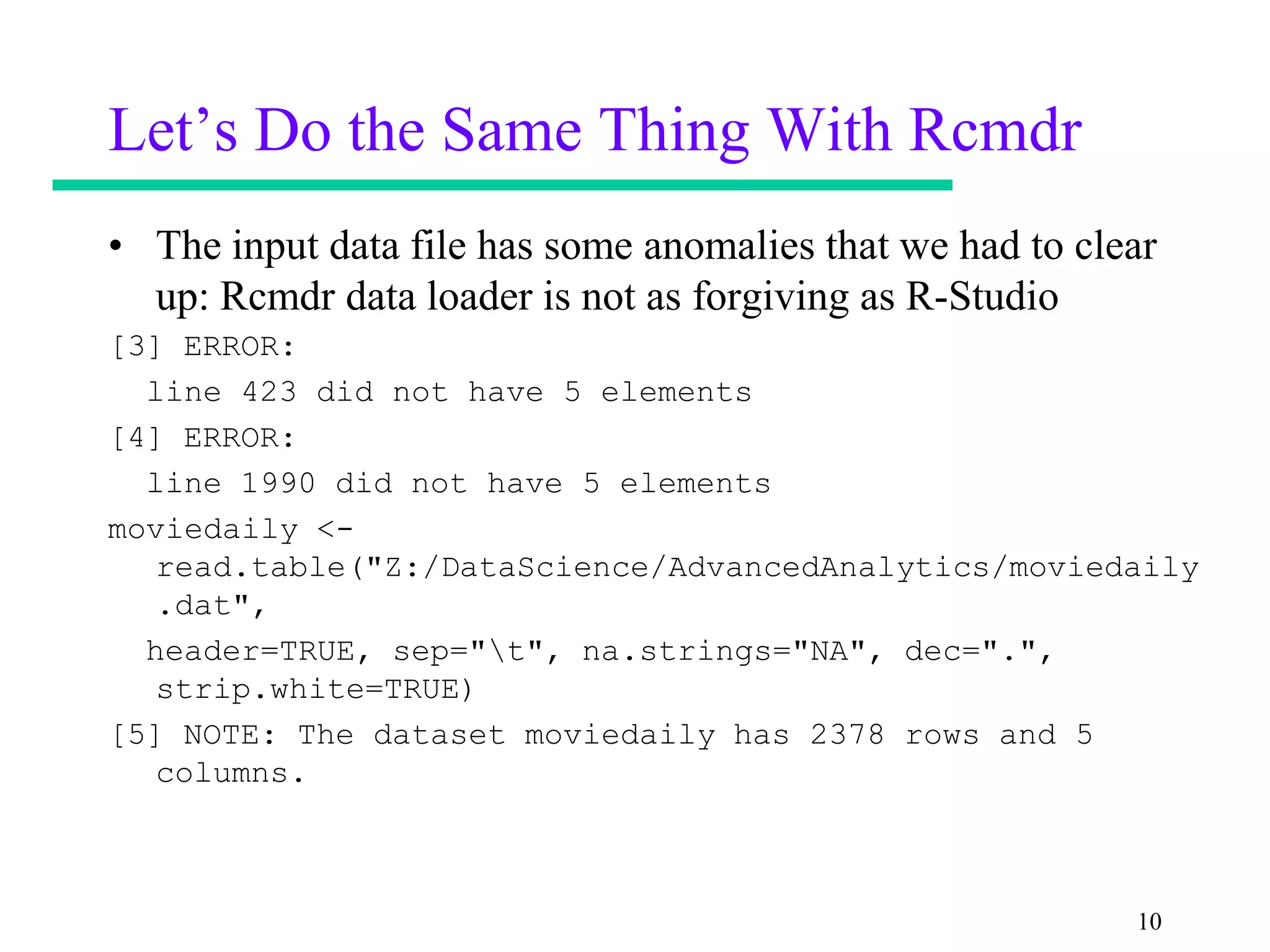 Let’s Do the Same Thing With Rcmdr
• The input data file has some anomalies that we had to clear
  up: Rcmdr data loader is not as forgiving as R-Studio
[3] ERROR:
  line 423 did not have 5 elements
[4] ERROR:
  line 1990 did not have 5 elements
moviedaily <-
   read.table("Z:/DataScience/AdvancedAnalytics/moviedaily
   .dat",
  header=TRUE, sep="t", na.strings="NA", dec=".",
   strip.white=TRUE)
[5] NOTE: The dataset moviedaily has 2378 rows and 5
   columns.



                                                           10
 