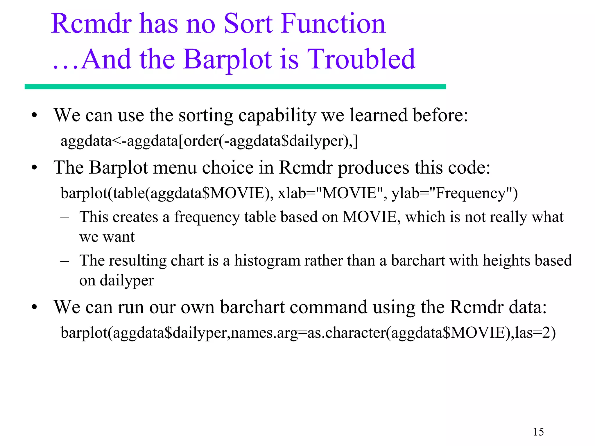 Rcmdr has no Sort Function
  …And the Barplot is Troubled
• We can use the sorting capability we learned before:
   aggdata<-aggdata[order(-aggdata$dailyper),]
• The Barplot menu choice in Rcmdr produces this code:
   barplot(table(aggdata$MOVIE), xlab="MOVIE", ylab="Frequency")
   – This creates a frequency table based on MOVIE, which is not really what
      we want
   – The resulting chart is a histogram rather than a barchart with heights based
      on dailyper
• We can run our own barchart command using the Rcmdr data:
   barplot(aggdata$dailyper,names.arg=as.character(aggdata$MOVIE),las=2)




                                                                          15
 