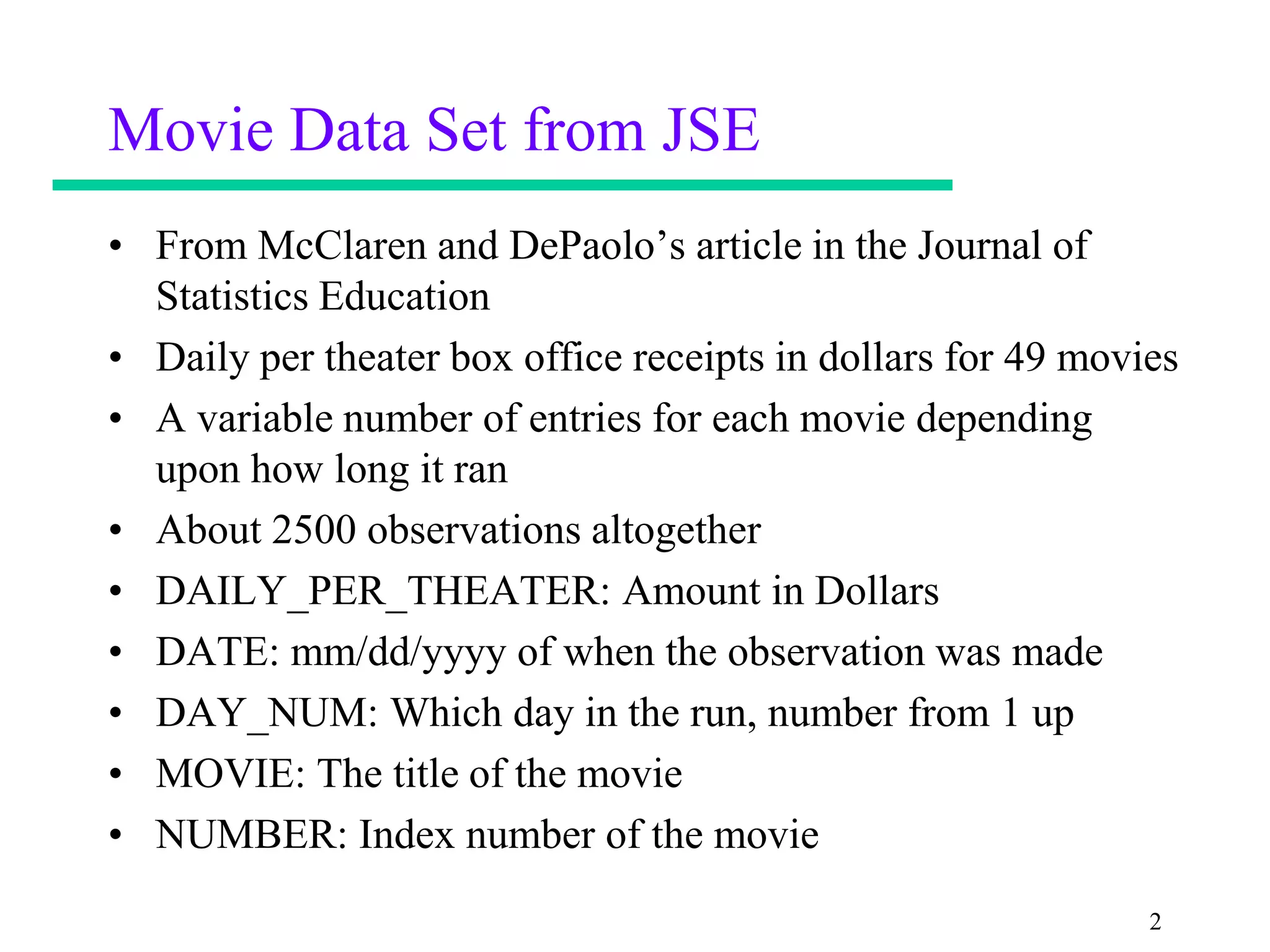 Movie Data Set from JSE
• From McClaren and DePaolo’s article in the Journal of
  Statistics Education
• Daily per theater box office receipts in dollars for 49 movies
• A variable number of entries for each movie depending
  upon how long it ran
• About 2500 observations altogether
• DAILY_PER_THEATER: Amount in Dollars
• DATE: mm/dd/yyyy of when the observation was made
• DAY_NUM: Which day in the run, number from 1 up
• MOVIE: The title of the movie
• NUMBER: Index number of the movie
                                                              2
 