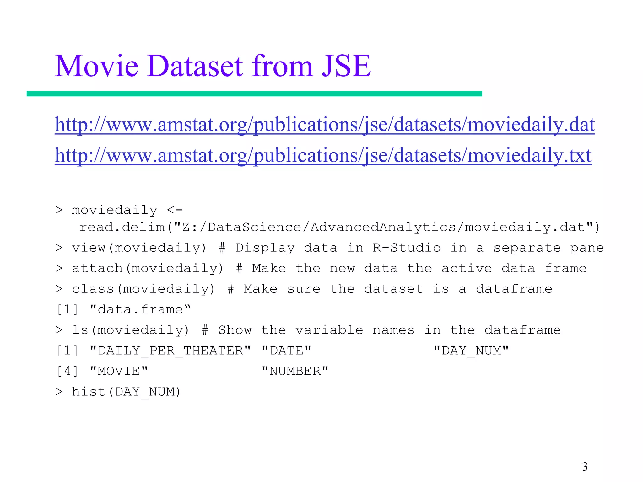 Movie Dataset from JSE
http://www.amstat.org/publications/jse/datasets/moviedaily.dat
http://www.amstat.org/publications/jse/datasets/moviedaily.txt

> moviedaily <-
   read.delim("Z:/DataScience/AdvancedAnalytics/moviedaily.dat")
> view(moviedaily) # Display data in R-Studio in a separate pane
> attach(moviedaily) # Make the new data the active data frame
> class(moviedaily) # Make sure the dataset is a dataframe
[1] "data.frame“
> ls(moviedaily) # Show the variable names in the dataframe
[1] "DAILY_PER_THEATER" "DATE"              "DAY_NUM"
[4] "MOVIE"             "NUMBER"
> hist(DAY_NUM)




                                                             3
 