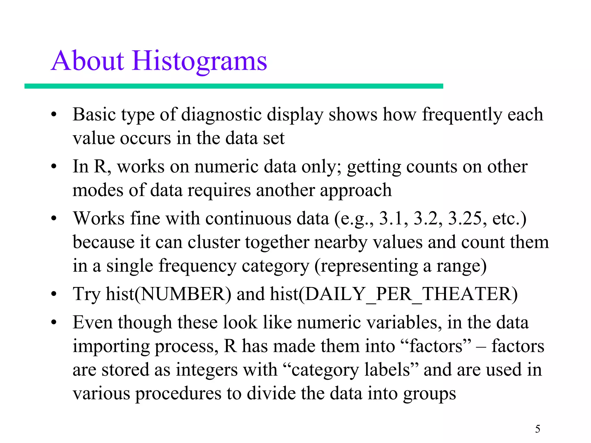 About Histograms
• Basic type of diagnostic display shows how frequently each
  value occurs in the data set
• In R, works on numeric data only; getting counts on other
  modes of data requires another approach
• Works fine with continuous data (e.g., 3.1, 3.2, 3.25, etc.)
  because it can cluster together nearby values and count them
  in a single frequency category (representing a range)
• Try hist(NUMBER) and hist(DAILY_PER_THEATER)
• Even though these look like numeric variables, in the data
  importing process, R has made them into “factors” – factors
  are stored as integers with “category labels” and are used in
  various procedures to divide the data into groups
                                                             5
 