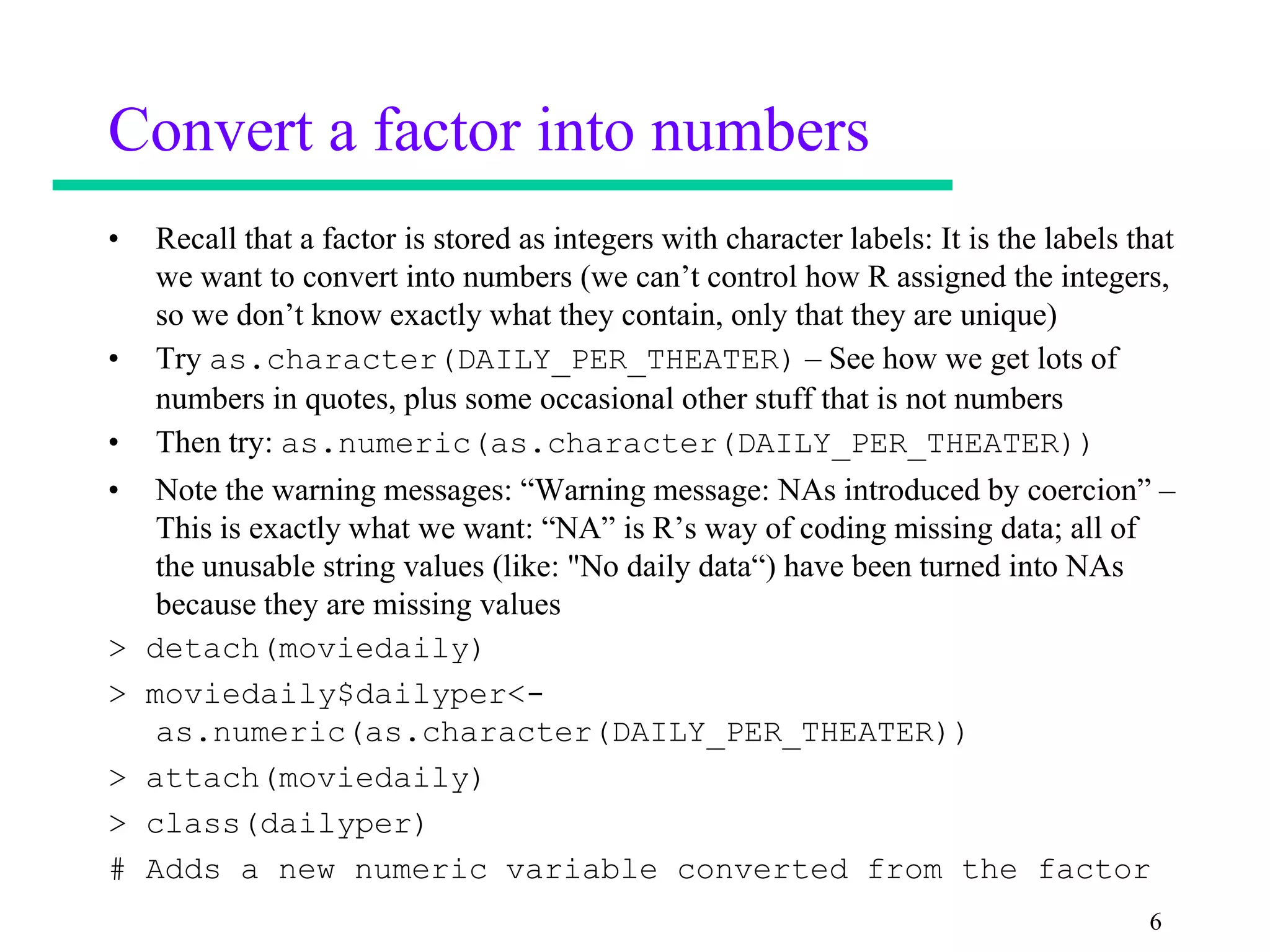 Convert a factor into numbers
•   Recall that a factor is stored as integers with character labels: It is the labels that
    we want to convert into numbers (we can’t control how R assigned the integers,
    so we don’t know exactly what they contain, only that they are unique)
•   Try as.character(DAILY_PER_THEATER) – See how we get lots of
    numbers in quotes, plus some occasional other stuff that is not numbers
•   Then try: as.numeric(as.character(DAILY_PER_THEATER))
•    Note the warning messages: “Warning message: NAs introduced by coercion” –
     This is exactly what we want: “NA” is R’s way of coding missing data; all of
     the unusable string values (like: "No daily data“) have been turned into NAs
     because they are missing values
>   detach(moviedaily)
>   moviedaily$dailyper<-
     as.numeric(as.character(DAILY_PER_THEATER))
>   attach(moviedaily)
>   class(dailyper)
#   Adds a new numeric variable converted from the factor
                                                                                        6
 