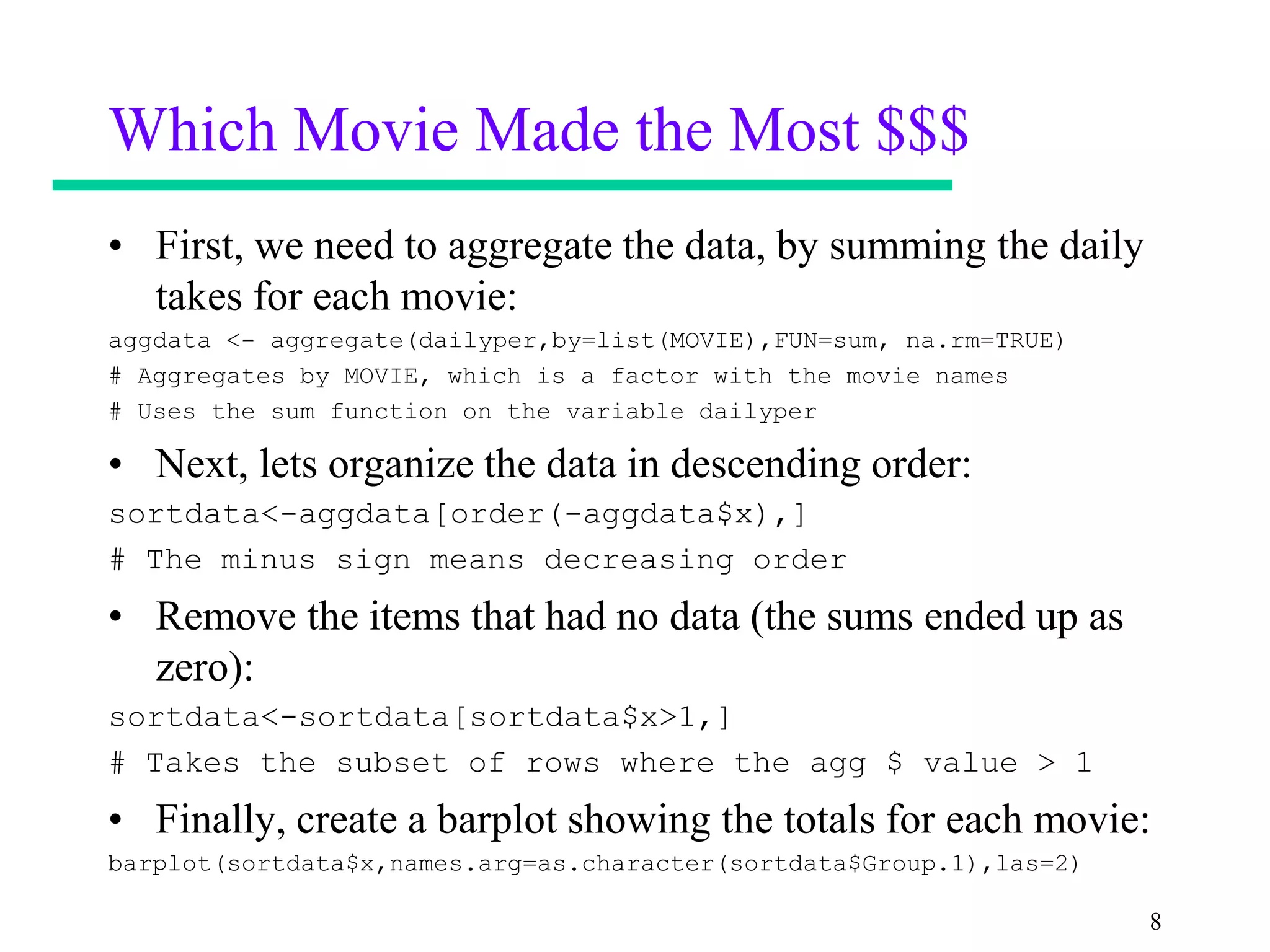 Which Movie Made the Most $$$
• First, we need to aggregate the data, by summing the daily
  takes for each movie:
aggdata <- aggregate(dailyper,by=list(MOVIE),FUN=sum, na.rm=TRUE)
# Aggregates by MOVIE, which is a factor with the movie names
# Uses the sum function on the variable dailyper

• Next, lets organize the data in descending order:
sortdata<-aggdata[order(-aggdata$x),]
# The minus sign means decreasing order
• Remove the items that had no data (the sums ended up as
  zero):
sortdata<-sortdata[sortdata$x>1,]
# Takes the subset of rows where the agg $ value > 1
• Finally, create a barplot showing the totals for each movie:
barplot(sortdata$x,names.arg=as.character(sortdata$Group.1),las=2)

                                                                     8
 