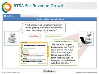 RTSA For Revenue Growth…

       Use Case                   Benefits

                                                   Hidden sales opportunities

                                  “Hi, I am moving in with my partner
                                  (we‟re getting married in November).
                                  I need to change my address.”

                                         Stated Topic            Hidden Opportunity


                                                                                “I‟ll be happy to
                                 We’ll Walk Down The Aisle With You       “Byhelpway, change 
                                                                                 the you do you
                                                                             ! Handling Alert

                                                                                your address.“
                                                                          know about isour „We’ll
                                                                                      Customer getting married.
                                                                    Will the agent“We’ll Walk Down The

                                                   ?
                                                                          Walk Down The Aisle
                                                                                      Offer:
                                                                    catch the You‟With You”
                                                                          With Aisle package?
                                                                    opportunity?here for campaign details
                                                                          We‟ve Click created it for
                                                                          folks just like you, to
                                                                          help you have the best
                                                                          wedding possible.”



© 2011 Business Systems UK Ltd                                                                                    CONFIDENTIAL. DO NOT DISTRIBUTE
 