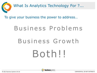 What Is Analytics Technology For ?...


   To give your business the power to address…


                    Business Problems

                          Business Growth

                                 Both!!
© 2011 Business Systems UK Ltd                     CONFIDENTIAL. DO NOT DISTRIBUTE
 