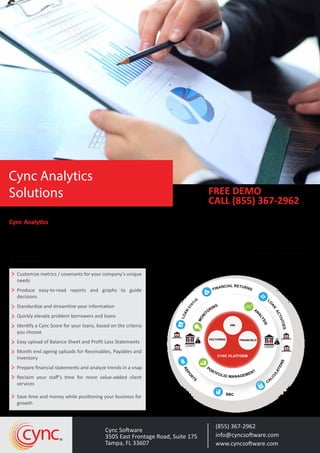 Cync Analytics processes your client data quickly, consistently and accurately, giving your team instant access to
insights and analysis for better decision making. There are substantial analytical capabilities that exist within Cync,
limited only by the level of detail data that the lender includes for its borrowers. Information can be presented in
reports and/or graphs on screen or paper. The user deﬁnes the canvas (mapping) and picture that is drawn for the
borrower and the portfolio and through this mapping achieves consistency and accuracy in automated development
of the metrics
Customize metrics / covenants for your company’s unique
needs
Produce easy-to-read reports and graphs to guide
decisions
Standardize and streamline your information
Quickly elevate problem borrowers and loans
Identify a Cync Score for your loans, based on the criteria
you choose
Easy upload of Balance Sheet and Proﬁt Loss Statements
Month end ageing uploads for Receivables, Payables and
Inventory
Prepare ﬁnancial statements and analyze trends in a snap
Reclaim your staﬀ’s time for more value-added client
services
Save time and money while positioning your business for
growth
(855) 367-2962
info@cyncsoftware.com
www.cyncsoftware.com
Cync Software
3505 East Frontage Road, Suite 175
Tampa, FL 33607
cync
FREE DEMO
CALL (855) 367-2962
Cync Analytics
Solutions
FINANCIAL RETURNS
L
O
AN
ACTIVITIES
CA
LCULATIONSREPORTS
BBC
LOAN
STAT
US
CYNC PLATFORM
BORROWER
BORROWER
MONI
TORING
AN
ALYSIS
PORTFOLIOMANAG
EMENT
FACTORING FINANCIALS
ABL
LENDER
$
BORROWER
BORROWER
LENDER
$
PORTFOLIO MANAGEMENT
REPO
R
TS
BBC
CA
LCULATIONS
$
$
 