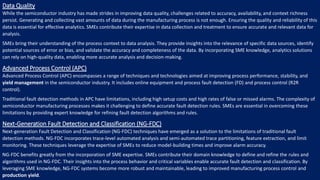 Data Quality
While the semiconductor industry has made strides in improving data quality, challenges related to accuracy, availability, and context richness
persist. Generating and collecting vast amounts of data during the manufacturing process is not enough. Ensuring the quality and reliability of this
data is essential for effective analytics. SMEs contribute their expertise in data collection and treatment to ensure accurate and relevant data for
analysis.
SMEs bring their understanding of the process context to data analysis. They provide insights into the relevance of specific data sources, identify
potential sources of error or bias, and validate the accuracy and completeness of the data. By incorporating SME knowledge, analytics solutions
can rely on high-quality data, enabling more accurate analysis and decision-making.
Advanced Process Control (APC)
Advanced Process Control (APC) encompasses a range of techniques and technologies aimed at improving process performance, stability, and
yield management in the semiconductor industry. It includes online equipment and process fault detection (FD) and process control (R2R
control).
Traditional fault detection methods in APC have limitations, including high setup costs and high rates of false or missed alarms. The complexity of
semiconductor manufacturing processes makes it challenging to define accurate fault detection rules. SMEs are essential in overcoming these
limitations by providing expert knowledge for refining fault detection algorithms and rules.
Next-Generation Fault Detection and Classification (NG-FDC)
Next-generation Fault Detection and Classification (NG-FDC) techniques have emerged as a solution to the limitations of traditional fault
detection methods. NG-FDC incorporates trace-level automated analysis and semi-automated trace partitioning, feature extraction, and limit
monitoring. These techniques leverage the expertise of SMEs to reduce model-building times and improve alarm accuracy.
NG-FDC benefits greatly from the incorporation of SME expertise. SMEs contribute their domain knowledge to define and refine the rules and
algorithms used in NG-FDC. Their insights into the process behavior and critical variables enable accurate fault detection and classification. By
leveraging SME knowledge, NG-FDC systems become more robust and maintainable, leading to improved manufacturing process control and
production yield.
 