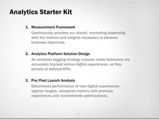 Analytics Starter Kit

     1. Measurement Framework
        Continuously provides our clients’ marketing leadership
        with the metrics and insights necessary to advance
        business objectives.

     2. Analytics Platform Solution Design
        An analytics tagging strategy ensures visitor behaviors are
        accurately tracked across digital experiences, as they
        pertain to defined KPIs.

     3. Pre/Post Launch Analysis
        Determines performance of new digital experiences
        against targets, compares metrics with previous
        experiences and recommends optimizations.



                                    1
 