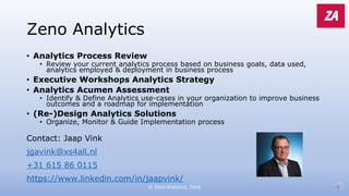 Zeno Analytics
• Analytics Process Review
• Review your current analytics process based on business goals, data used,
analytics employed & deployment in business process
• Executive Workshops Analytics Strategy
• Analytics Acumen Assessment
• Identify & Define Analytics use-cases in your organization to improve business
outcomes and a roadmap for implementation
• (Re-)Design Analytics Solutions
• Organize, Monitor & Guide Implementation process
Contact: Jaap Vink
jgavink@xs4all.nl
+31 615 86 0115
https://www.linkedin.com/in/jaapvink/
© Zeno Analytics, 2018
 