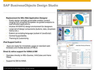 © 2015 SAP SE or an SAP affiliate company. All rights reserved. 45
SAP BusinessObjects Design Studio
Replacement for BEx Web Application Designer
• Easily design centrally governable analytic content
ranging from simplified templates via guided analytics to
sophisticated applications.
• Intuitive WYSIWYG design environment for designers
• Large set of design components (buttons, tabs, dropdown
menus etc.)
• Extend via scripting language (subset of JavaScript)
• Central Supportability
• Theming & Customizing
iPad Support built-in
• Apps are ready for immediate usage on standard web
browsers and mobile devices (HTML5)
Direct & native support for HANA & BW
• Operates directly on BEx Queries, InfoCubes and Hana
Views
• Support for BW & HANA
 