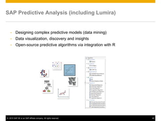 © 2015 SAP SE or an SAP affiliate company. All rights reserved. 48
SAP Predictive Analysis (including Lumira)
• Designing complex predictive models (data mining)
• Data visualization, discovery and insights
• Open-source predictive algorithms via integration with R
 