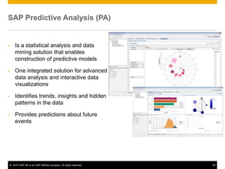 © 2015 SAP SE or an SAP affiliate company. All rights reserved. 49
SAP Predictive Analysis (PA)
• Is a statistical analysis and data
mining solution that enables
construction of predictive models
• One integrated solution for advanced
data analysis and interactive data
visualizations
• Identifies trends, insights and hidden
patterns in the data
• Provides predictions about future
events
 