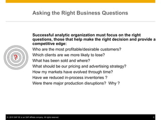 © 2015 SAP SE or an SAP affiliate company. All rights reserved. 9
Asking the Right Business Questions
Successful analytic organization must focus on the right
questions, those that help make the right decision and provide a
competitive edge:
Who are the most profitable/desirable customers?
Which clients are we more likely to lose?
What has been sold and where?
What should be our pricing and advertising strategy?
How my markets have evolved through time?
Have we reduced in-process inventories ?
Were there major production disruptions? Why ?
 