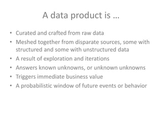 A data product is …
• Curated and crafted from raw data
• Meshed together from disparate sources, some with
structured and some with unstructured data
• A result of exploration and iterations
• Answers known unknowns, or unknown unknowns
• Triggers immediate business value
• A probabilistic window of future events or behavior

 