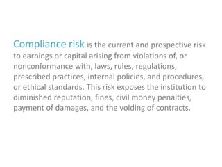 Compliance risk is the current and prospective risk
to earnings or capital arising from violations of, or
nonconformance with, laws, rules, regulations,
prescribed practices, internal policies, and procedures,
or ethical standards. This risk exposes the institution to
diminished reputation, fines, civil money penalties,
payment of damages, and the voiding of contracts.

 