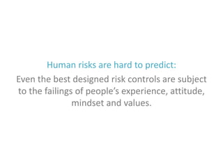 Human risks are hard to predict:
Even the best designed risk controls are subject
to the failings of people’s experience, attitude,
mindset and values.

 