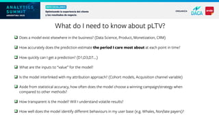 q Does a model exist elsewhere in the business? (Data Science, Product, Monetization, CRM)
q How accurately does the prediction estimate the period I care most about at each point in time?
q How quickly can I get a prediction? (D1,D3,D7….)
q What are the inputs to “value” for the model?
q Is the model interlinked with my attribution approach? (Cohort models, Acquisition channel variable)
q Aside from statistical accuracy, how often does the model choose a winning campaign/strategy when
compared to other methods?
q How transparent is the model? Will I understand volatile results?
q How well does the model identify different behaviours in my user base (e.g. Whales, Non/late payers)?
ü .
ü .
ü .
ü .
ü .
ü .
ü .
ü .
What do I need to know about pLTV?
 