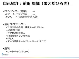⾃⼰紹介：前⽥ 周輝（まえだひろき）
• ERPベンダー(営業) →
スタートアップ5年 →
リクルート(2006年中途⼊社)
• 主なプロジェクト
• WEB広告の企画・運⽤(kwd/affiliate)
• API社外公開
• アクセス解析導⼊
• Big Dataインフラ構築
• BI導⼊
• データ活⽤チームのリード → いまここ
• 趣味
• ロードバイク/ドローン
 