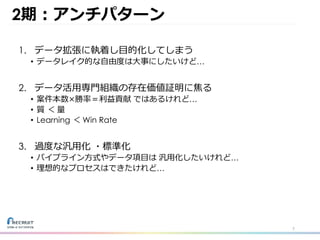 2期：アンチパターン
1. データ拡張に執着し⽬的化してしまう
• データレイク的な⾃由度は⼤事にしたいけど…
2. データ活⽤専⾨組織の存在価値証明に焦る
• 案件本数×勝率＝利益貢献 ではあるけれど…
• 質 ＜ 量
• Learning ＜ Win Rate
3. 過度な汎⽤化 ・標準化
• パイプライン⽅式やデータ項⽬は 汎⽤化したいけれど…
• 理想的なプロセスはできたけれど…
7
 