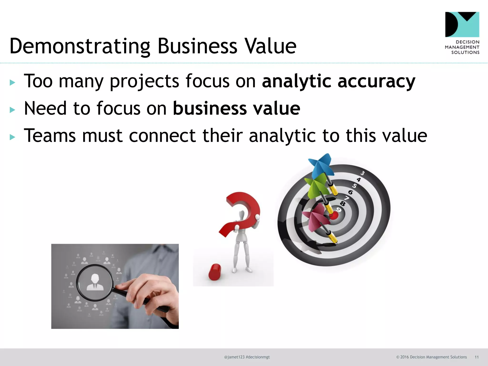 @jamet123 #decisionmgt © 2016 Decision Management Solutions 11
Demonstrating Business Value
▶ Too many projects focus on analytic accuracy
▶ Need to focus on business value
▶ Teams must connect their analytic to this value
 